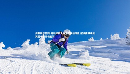 问鼎娱乐官网-曼城锋霸火力全开独领风骚 摧城拔寨或成英超争冠终极密钥