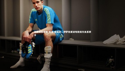 问鼎娱乐官网-埃迪-豪坦言，伊萨克罢训导致双方关系转冷