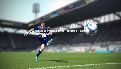 问鼎娱乐官网-荷兰队逼平波兰队，携手晋级下一阶段，荷兰和波兰哪个队更强