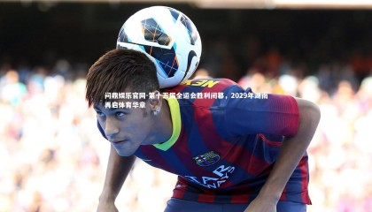 问鼎娱乐官网-第十五届全运会胜利闭幕，2029年湖南再启体育华章