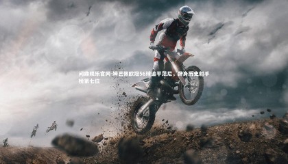 问鼎娱乐官网-姆巴佩欧冠56球追平范尼，跻身历史射手榜第七位