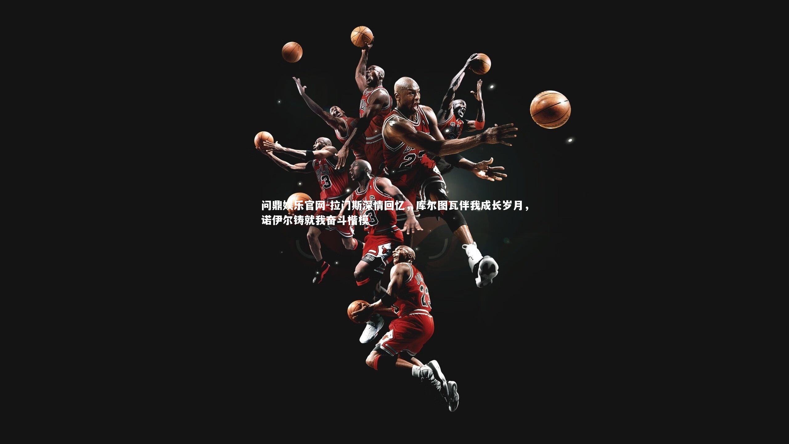 拉门斯深情回忆,库尔图瓦伴我成长岁月,诺伊尔铸就我奋斗楷模